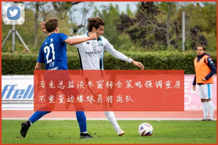 马竞总监谈冬窗转会策略强调重质不重量边缘球员将离队