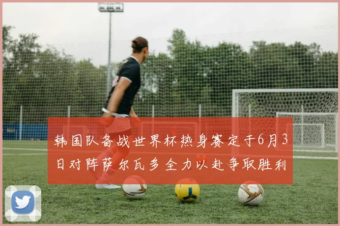 韩国队备战世界杯热身赛定于6月3日对阵萨尔瓦多全力以赴争取胜利