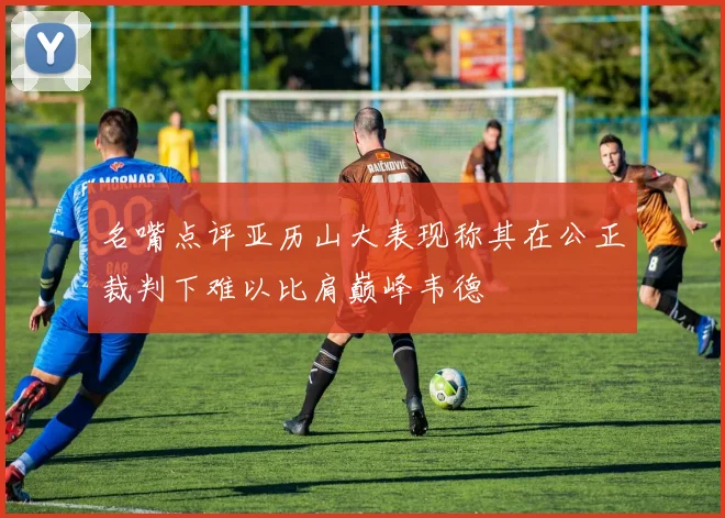 名嘴点评亚历山大表现称其在公正裁判下难以比肩巅峰韦德