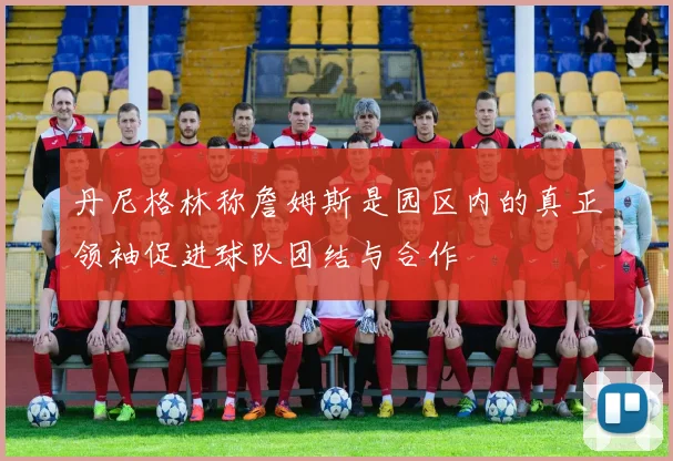 丹尼格林称詹姆斯是园区内的真正领袖促进球队团结与合作