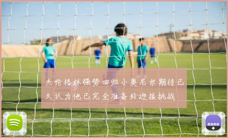 杰伦格林强势回归小奥尼尔期待已久认为他已完全准备好迎接挑战