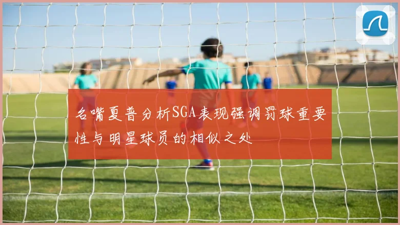 名嘴夏普分析SGA表现强调罚球重要性与明星球员的相似之处
