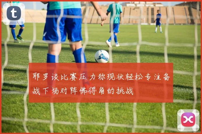 耶罗谈比赛压力称现状轻松专注备战下场对阵佛得角的挑战