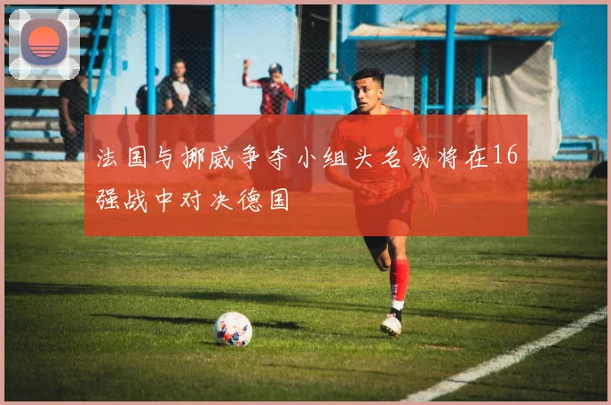 法国与挪威争夺小组头名或将在16强战中对决德国
