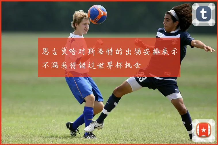 恩古莫哈对斯洛特的出场安排表示不满或将错过世界杯机会