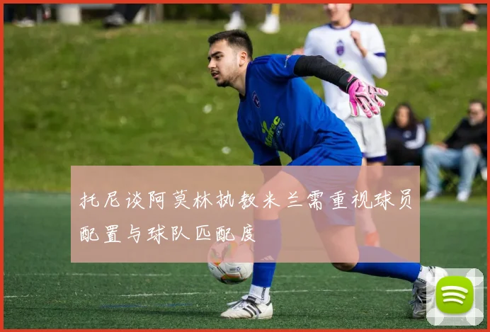 托尼谈阿莫林执教米兰需重视球员配置与球队匹配度