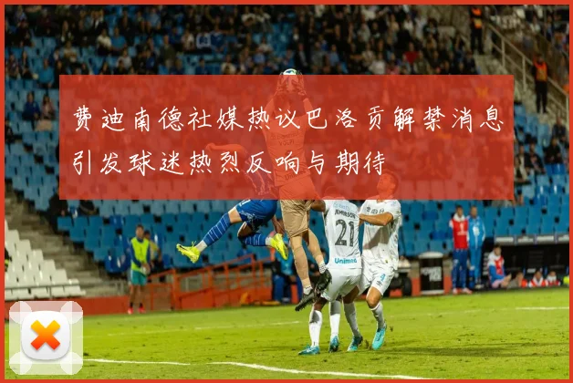费迪南德社媒热议巴洛贡解禁消息引发球迷热烈反响与期待