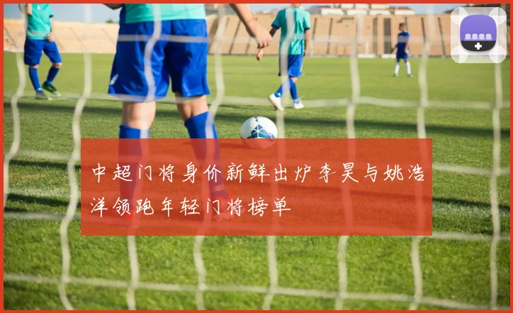 中超门将身价新鲜出炉李昊与姚浩洋领跑年轻门将榜单