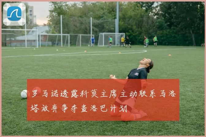 罗马诺透露科莫主席主动联系马洛塔放弃争夺查洛巴计划