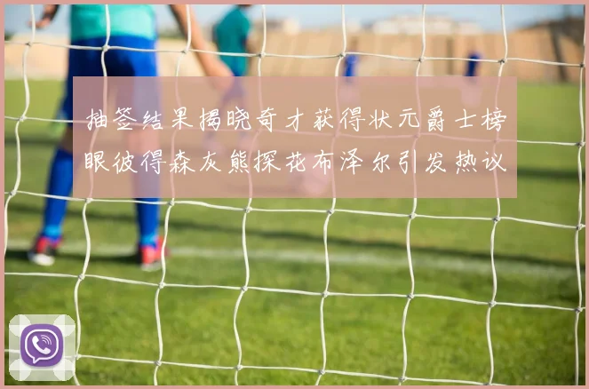 抽签结果揭晓奇才获得状元爵士榜眼彼得森灰熊探花布泽尔引发热议