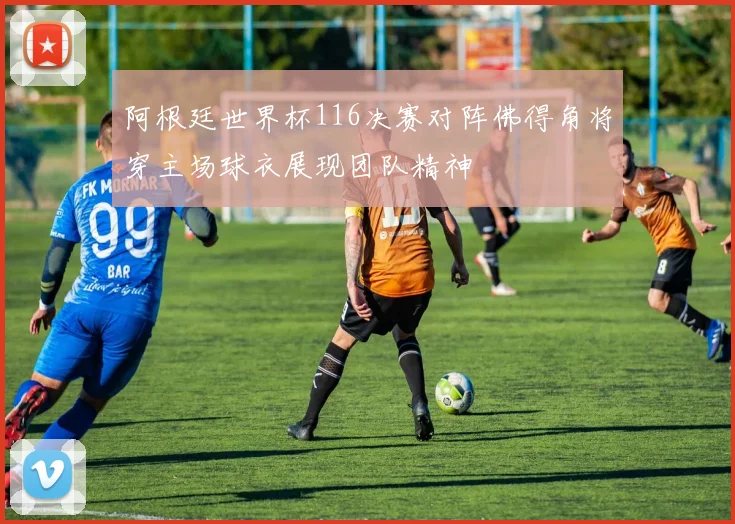 阿根廷世界杯116决赛对阵佛得角将穿主场球衣展现团队精神