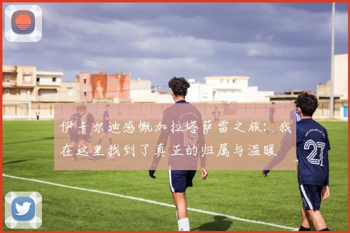 伊卡尔迪感慨加拉塔萨雷之旅：我在这里找到了真正的归属与温暖