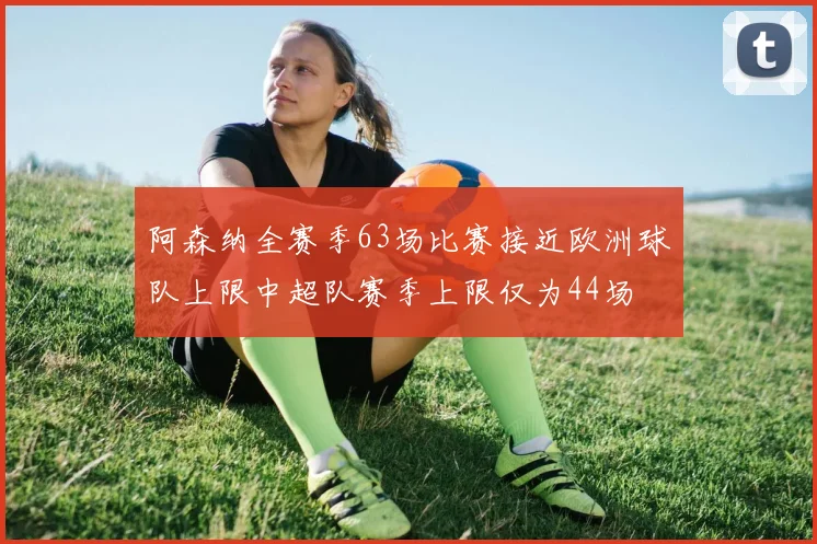 阿森纳全赛季63场比赛接近欧洲球队上限中超队赛季上限仅为44场