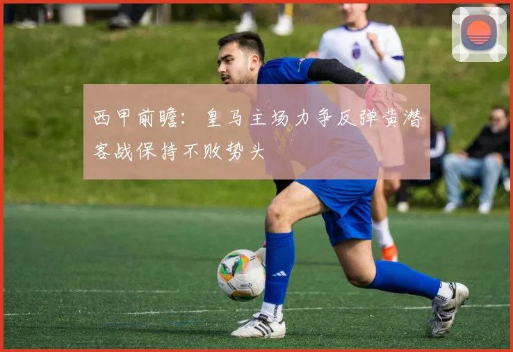 西甲前瞻：皇马主场力争反弹黄潜客战保持不败势头