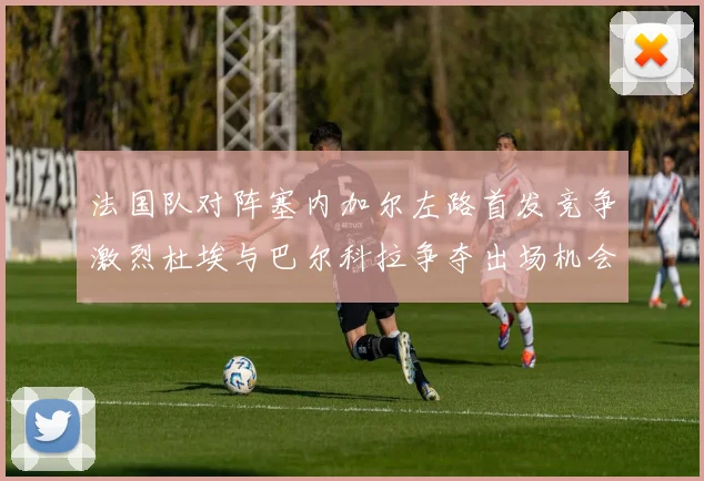 法国队对阵塞内加尔左路首发竞争激烈杜埃与巴尔科拉争夺出场机会
