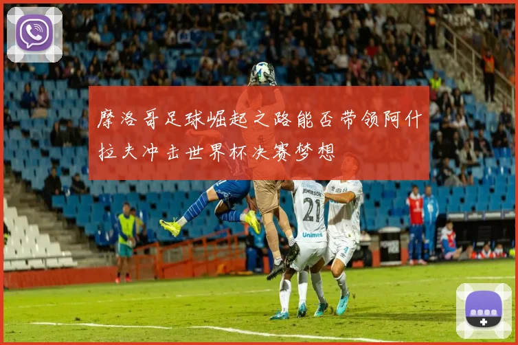 摩洛哥足球崛起之路能否带领阿什拉夫冲击世界杯决赛梦想