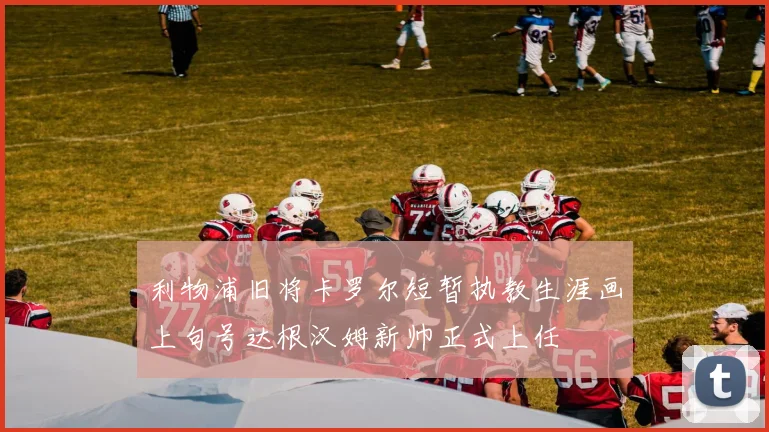 利物浦旧将卡罗尔短暂执教生涯画上句号达根汉姆新帅正式上任