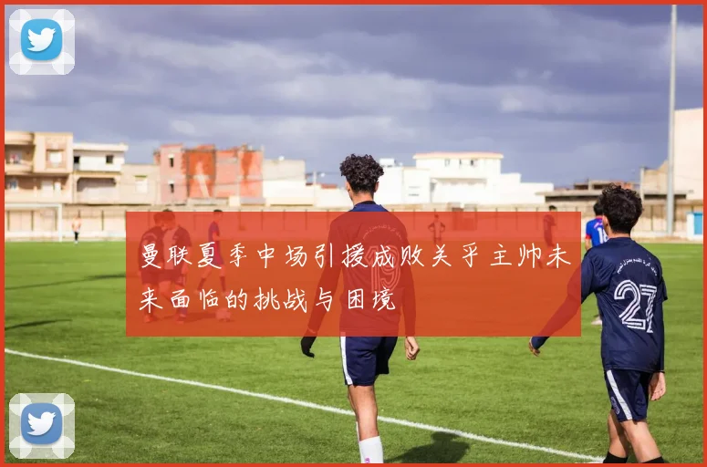曼联夏季中场引援成败关乎主帅未来面临的挑战与困境