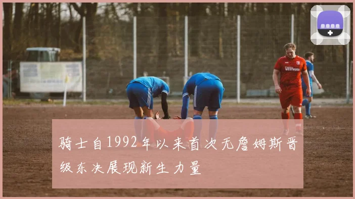 骑士自1992年以来首次无詹姆斯晋级东决展现新生力量