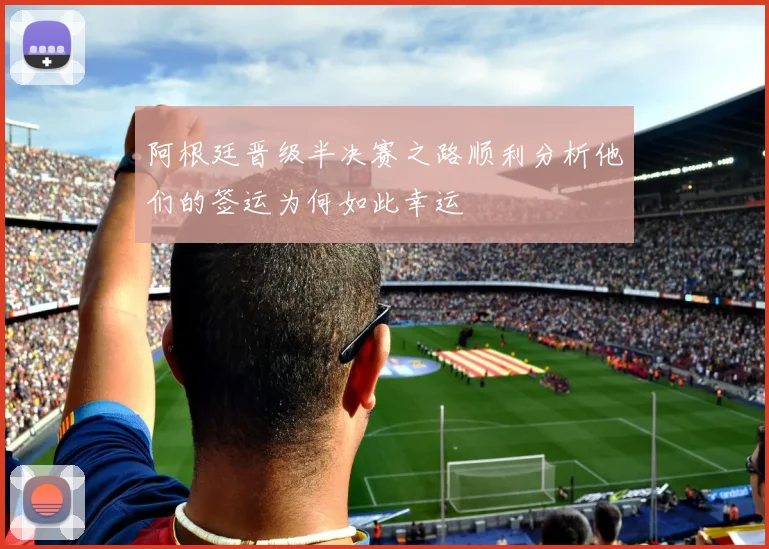 阿根廷晋级半决赛之路顺利分析他们的签运为何如此幸运