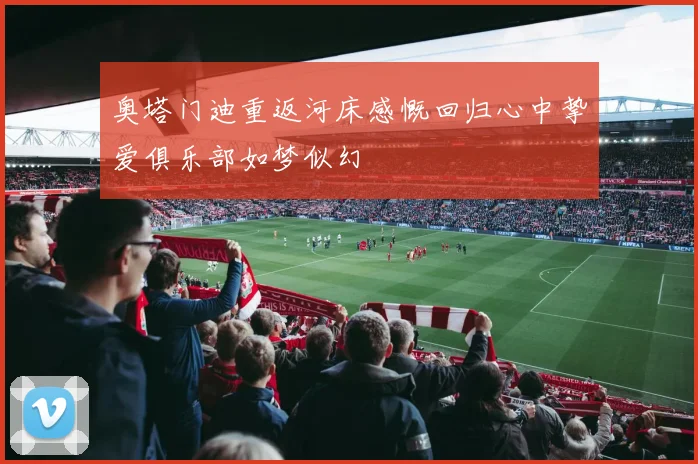 奥塔门迪重返河床感慨回归心中挚爱俱乐部如梦似幻