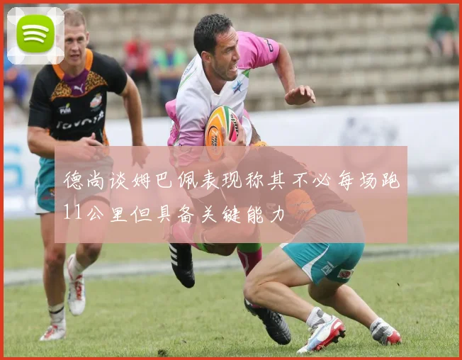 德尚谈姆巴佩表现称其不必每场跑11公里但具备关键能力