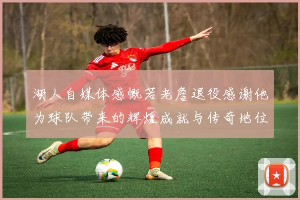 湖人自媒体感慨若老詹退役感谢他为球队带来的辉煌成就与传奇地位