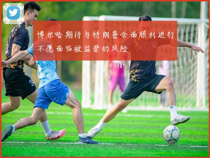 博尔哈期待与特朗普会面顺利进行不愿面临被监禁的风险