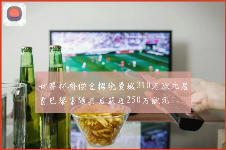 世界杯补偿金揭晓曼城310万欧元居首巴黎紧随其后获近250万欧元